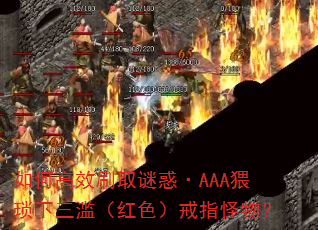如何高效刷取谜惑·AAA猥琐下三滥(红色)戒指怪物? 如何高效刷取谜惑·AAA猥琐下三滥(红色)戒指怪物?